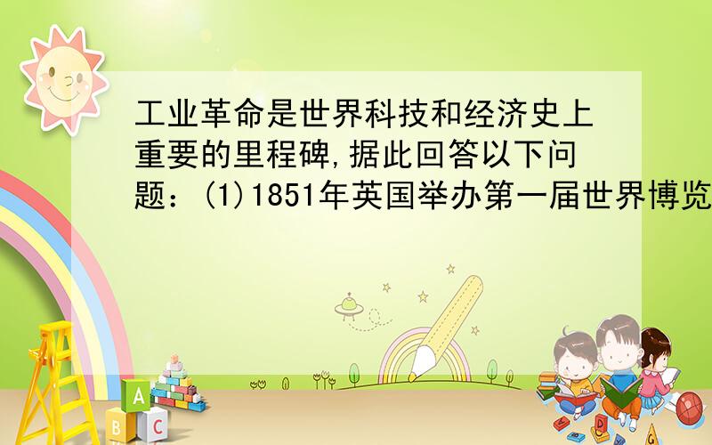 工业革命是世界科技和经济史上重要的里程碑,据此回答以下问题：(1)1851年英国举办第一届世界博览会,请举出三例在这届博览会上工业革命带给人类的礼物.(2)列举出英国工业革命期间,其他