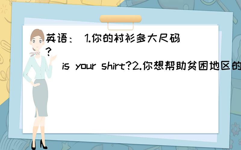 英语： 1.你的衬衫多大尺码? _____ _______ is your shirt?2.你想帮助贫困地区的孩子们吗?   Would  you  like  to  help  the  children  ———  some   poor   areas.急!