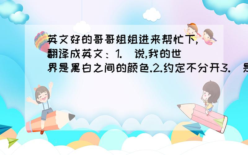 英文好的哥哥姐姐进来帮忙下,翻译成英文：1.伱说,我的世界是黑白之间的颜色.2.约定不分开3.伱是我用命去珍惜的人.4.就算没有结局,我也一样爱.5.灰暗的世界,6.原来,我讨厌白色.