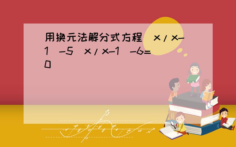 用换元法解分式方程(x/x-1)-5(x/x-1)-6=0