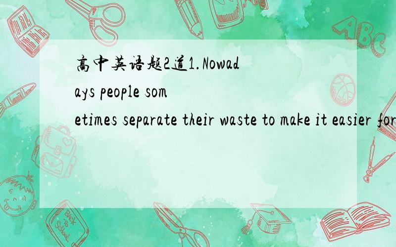 高中英语题2道1.Nowadays people sometimes separate their waste to make it easier for it ____.A.reusing  B.reused  C.reuses  D.to be reused 2.-SMith,may I ask for a few days off? I am worn out.  -______. we are too busy.A.Don't mention B.Foeget i