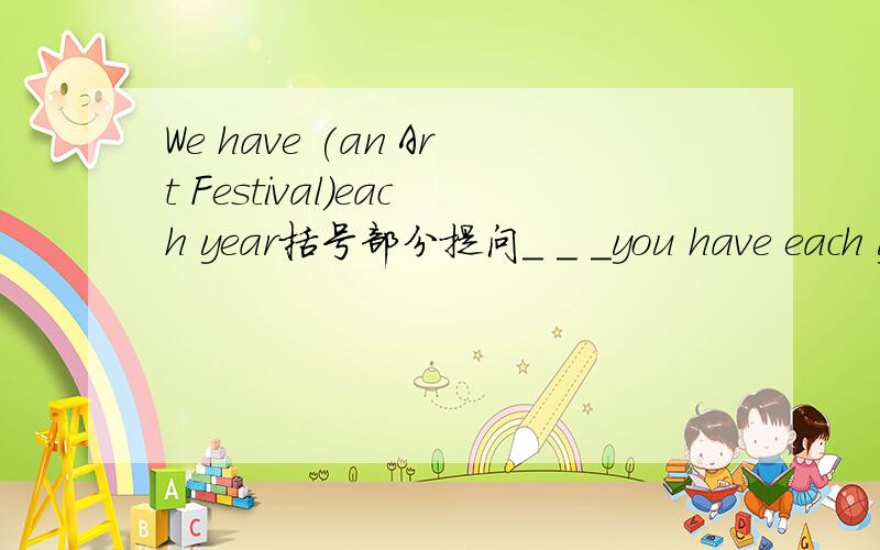 We have (an Art Festival)each year括号部分提问_ _ _you have each year?填到横线上~_ _ _you have each year?填到横线上~还有个题:改为一般疑问句 They have a pop concert every year._ they a pop _ concert every year?