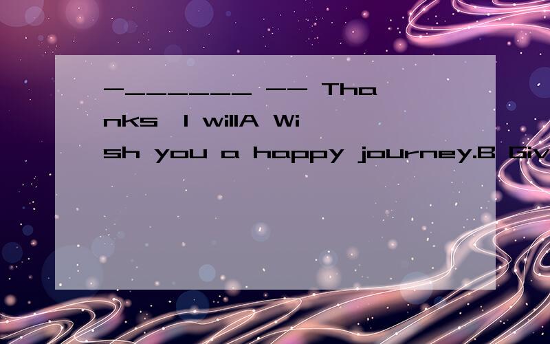 -______ -- Thanks,I willA Wish you a happy journey.B Give my best wishes to your parents .C Thank you for your help .D You got the first prize .Congratulations 为什么不是A,而是选B?