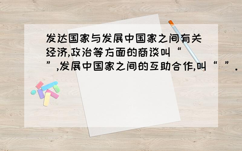 发达国家与发展中国家之间有关经济,政治等方面的商谈叫“ ”,发展中国家之间的互助合作,叫“ ”.