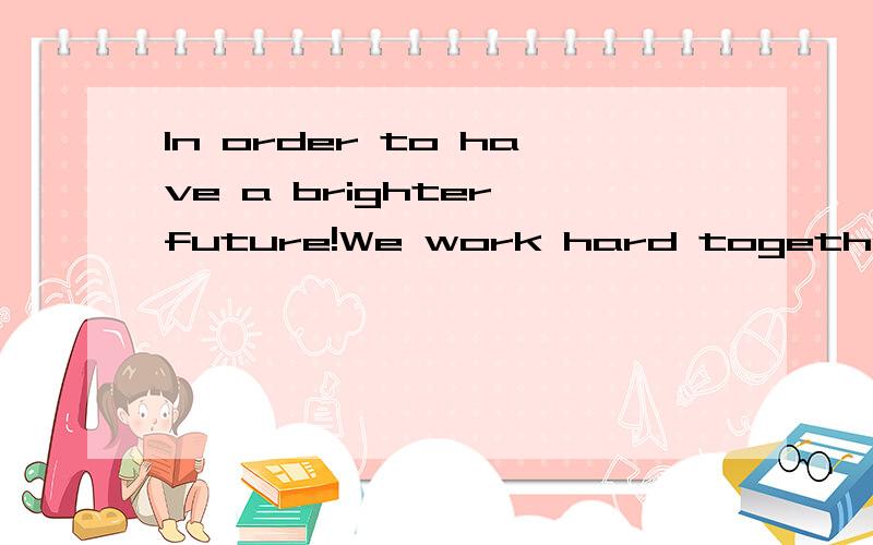 In order to have a brighter future!We work hard together.Remember to happi