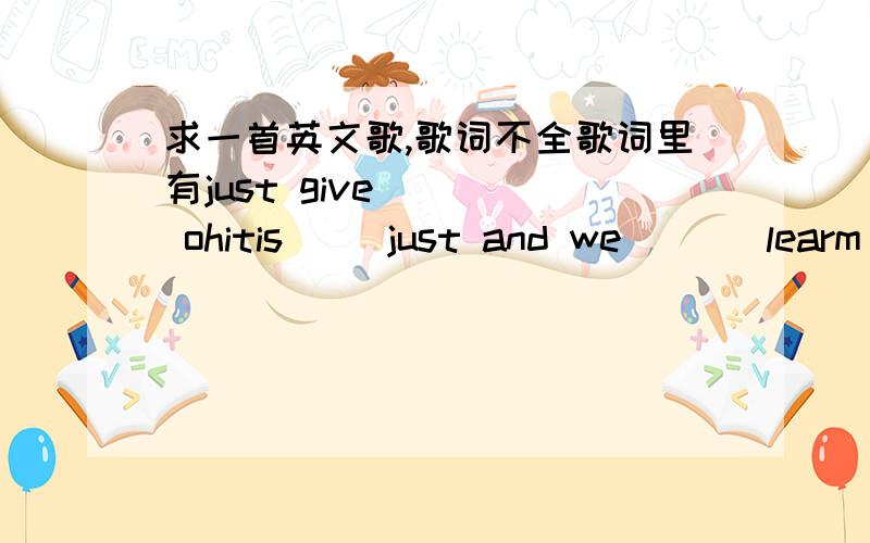 求一首英文歌,歌词不全歌词里有just give     ohitis     just and we       learm to loveag...好像是一个女的唱的,最近很流行,谁知道歌名