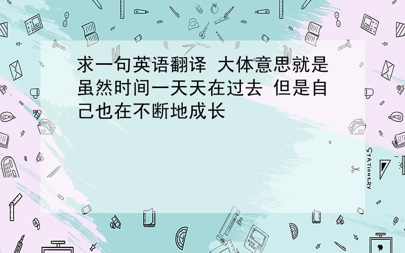 求一句英语翻译 大体意思就是虽然时间一天天在过去 但是自己也在不断地成长