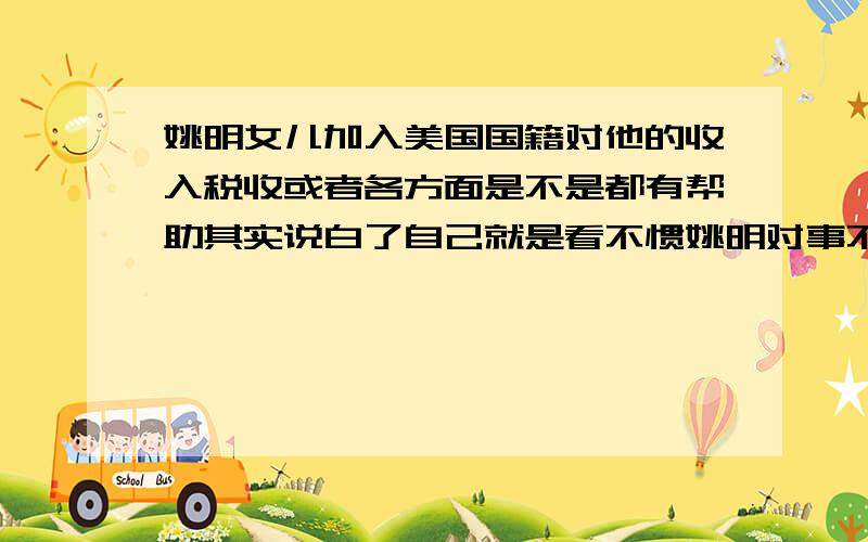 姚明女儿加入美国国籍对他的收入税收或者各方面是不是都有帮助其实说白了自己就是看不惯姚明对事不对人.平时每天在媒体面前装爱国然后博取大多数人支持收取各种广告费赞助费的收入