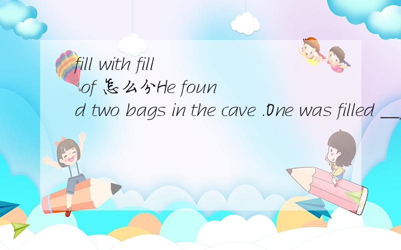 fill with fill of 怎么分He found two bags in the cave .One was filled __jewels and ___was full ___money.A with ;other ;with B with ;the other ;of C of ;other ;of D of ;the other ;with