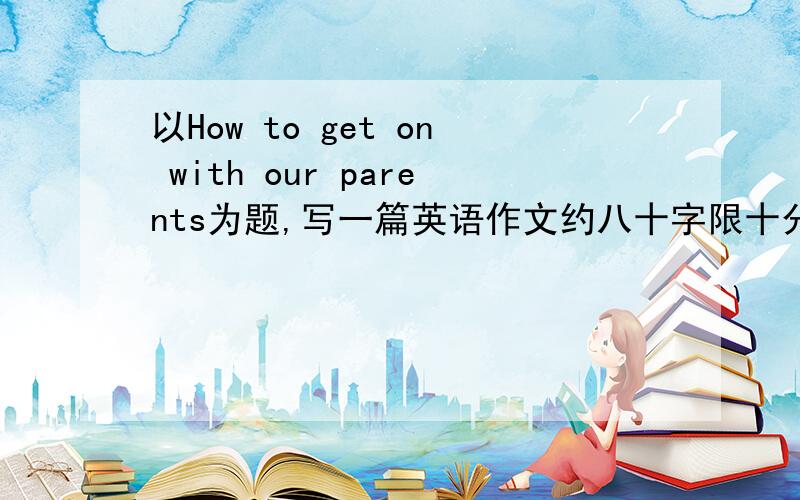 以How to get on with our parents为题,写一篇英语作文约八十字限十分钟之内写完