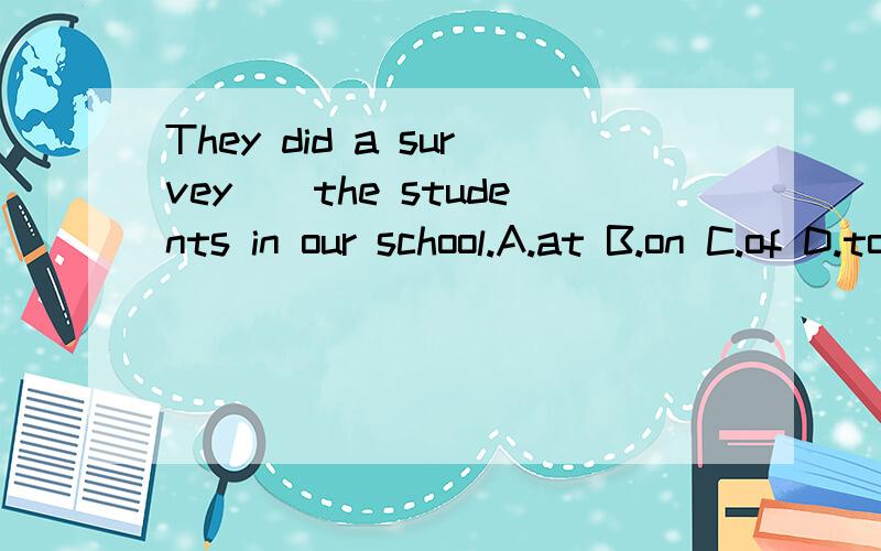 They did a survey__the students in our school.A.at B.on C.of D.to正确答案并帮忙解释下这四个介词的区别.