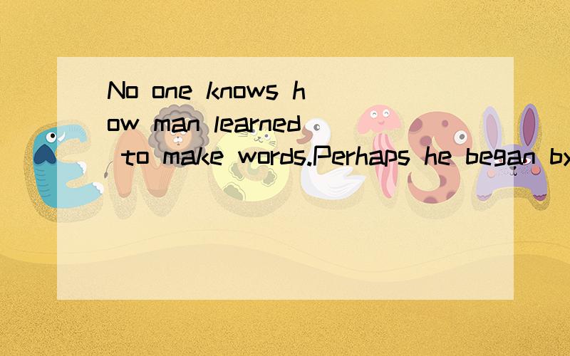 No one knows how man learned to make words.Perhaps he began by making sounds like those made by animals.Perhaps he grunted like a pig when he lifted something heavy.Perhaps he made sounds like those he heard all round him—water splashing,bees hummi