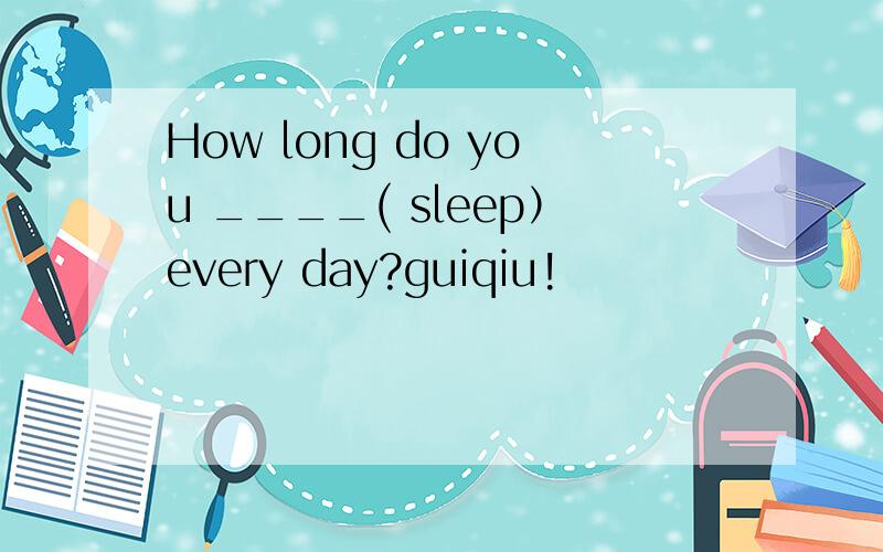 How long do you ____( sleep）every day?guiqiu!