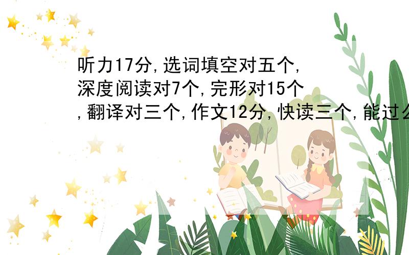 听力17分,选词填空对五个,深度阅读对7个,完形对15个,翻译对三个,作文12分,快读三个,能过么