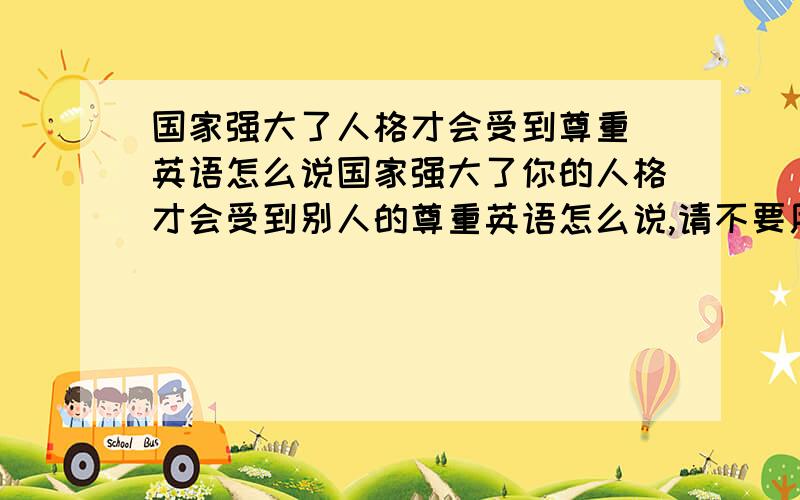 国家强大了人格才会受到尊重 英语怎么说国家强大了你的人格才会受到别人的尊重英语怎么说,请不要用软件工具啊,这不用你教.请高手帮我翻译