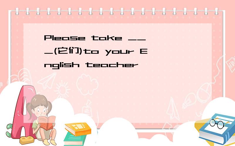 Please take ___(它们)to your English teacher
