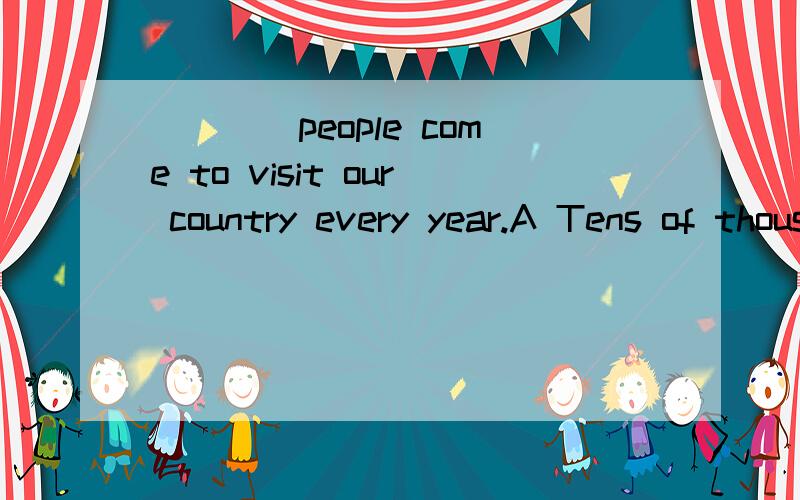 ____people come to visit our country every year.A Tens of thousands of B Ten of thousands of C Ten thousands of D Ten thousands