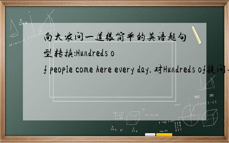 向大家问一道很简单的英语题句型转换：Hundreds of people come here every day.对Hundreds of提问本人在线等······