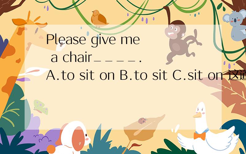 Please give me a chair____. A.to sit on B.to sit C.sit on 这道题怎么做呀,说一下为什么呗