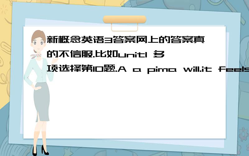 新概念英语3答案网上的答案真的不信服.比如unit1 多项选择第10题.A a pima will.it feels itself to beA：in a corner b in a trap c an an angle d under cover 从课文中找应该是A 但是网上的答案是B 还有一些感觉都