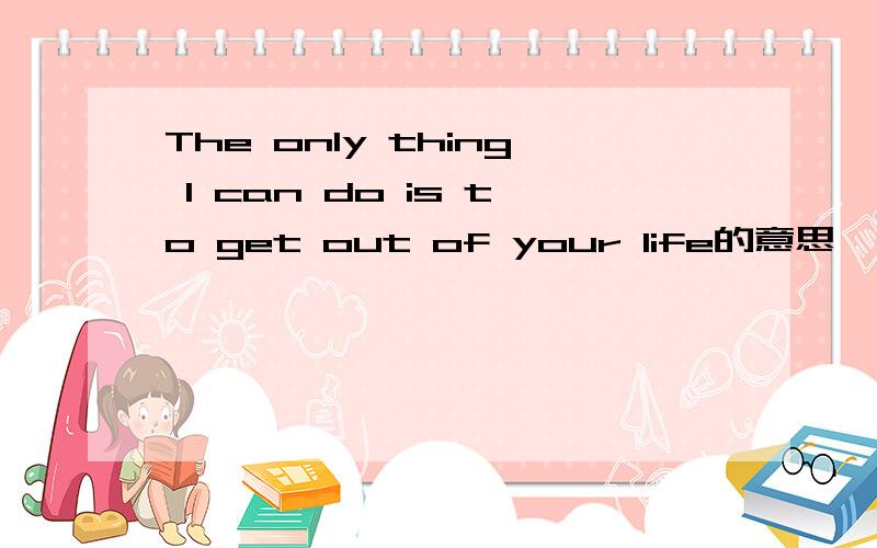 The only thing I can do is to get out of your life的意思