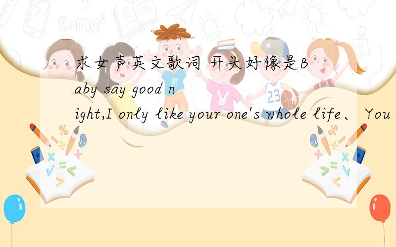 求女声英文歌词 开头好像是Baby say good night,I only like your one's whole life、 You can only likeBaby good night I only like your one's whole life、 You can only like me .后面高潮好像还有 唔拉拉唔拉拉什么的 很好听