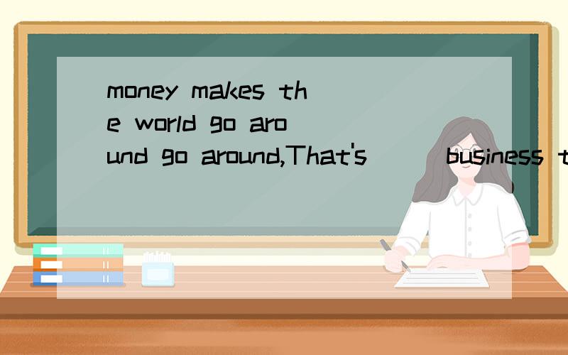 money makes the world go around go around,That's___business think theymoney makes the world go around go around,That's_1__business think they spend their day's thinking about ways to get__2_money.To make money ,business people always try their best .