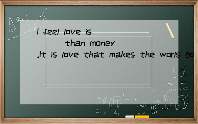I feel love is ( )than money.It is love that makes the worls go around,not money.