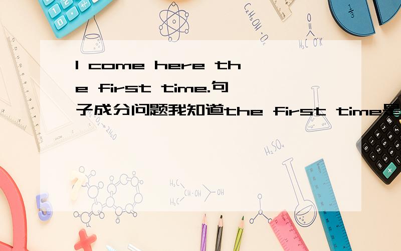 I come here the first time.句子成分问题我知道the first time是作状语,那它是作什么状语呢?时间状语吗?如果是作时间状语的话,那换一种说法：This is the first time I come here.很明显This is the first time是主