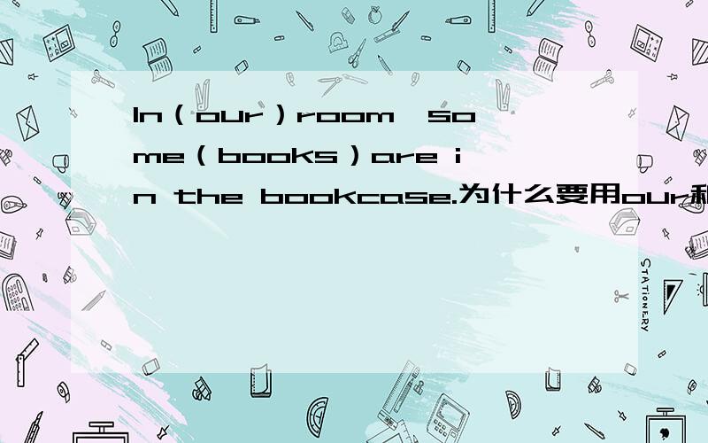 In（our）room,some（books）are in the bookcase.为什么要用our和books?