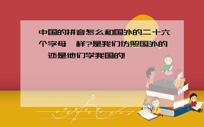 中国的拼音怎么和国外的二十六个字母一样?是我们仿照国外的,还是他们学我国的!