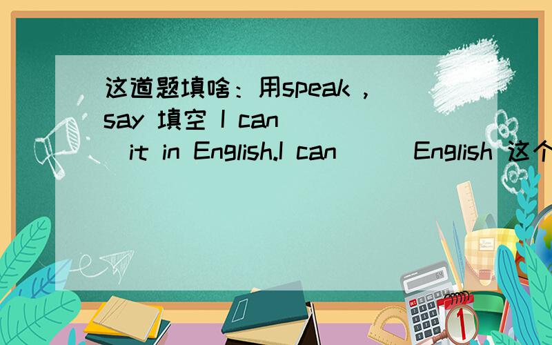 这道题填啥：用speak ,say 填空 I can___it in English.I can___English 这个填什么 为什么