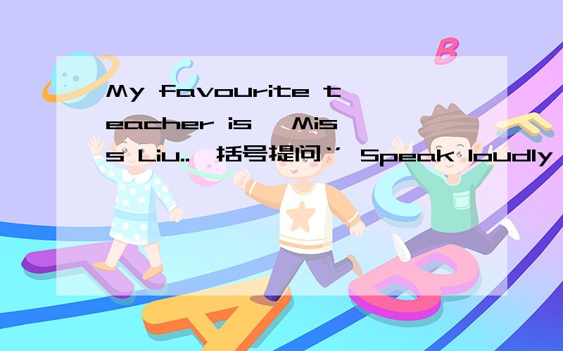 My favourite teacher is 【Miss Liu..】括号提问‘’ Speak loudly in class.改为一般疑问句