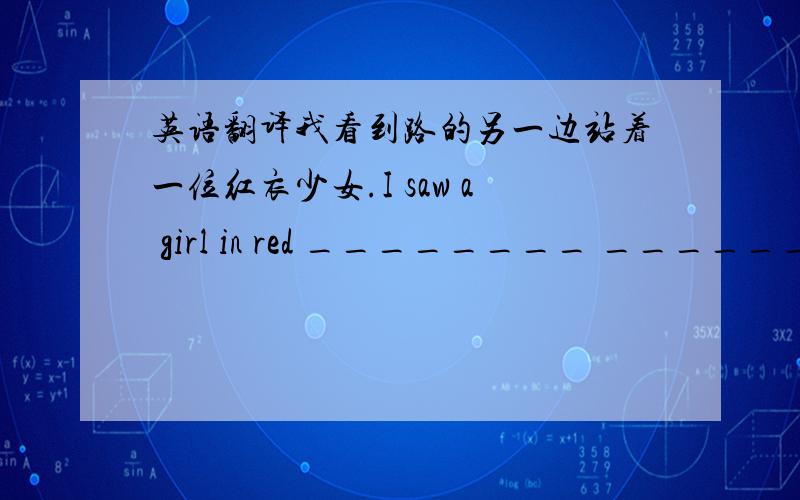 英语翻译我看到路的另一边站着一位红衣少女.I saw a girl in red ________ _______ ________ ________ ________ of the road.