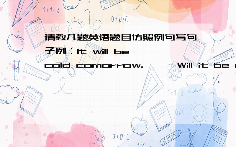 请教几题英语题目仿照例句写句子例：It will be cold comorrow.      Will it be cold tomorrow?      It won't be cold tomorrow1.She'll come to see us next week.(         )(         )(         )2.He will begin the work after May 1.(