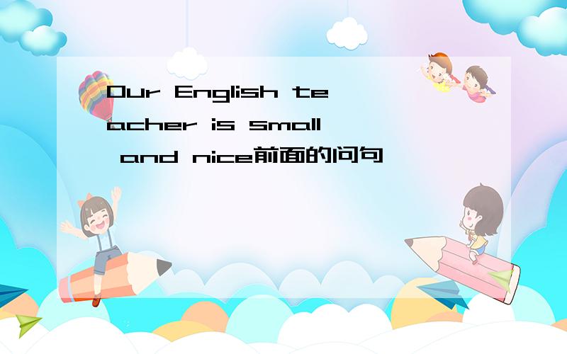 Our English teacher is small and nice前面的问句