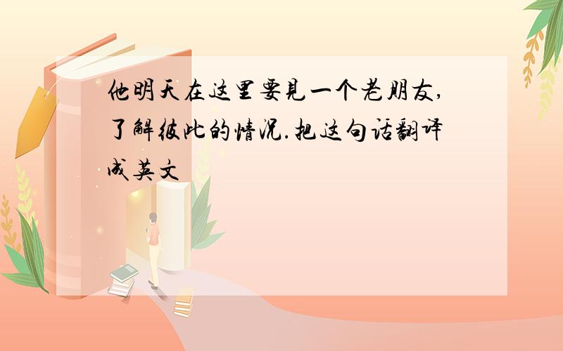 他明天在这里要见一个老朋友,了解彼此的情况.把这句话翻译成英文