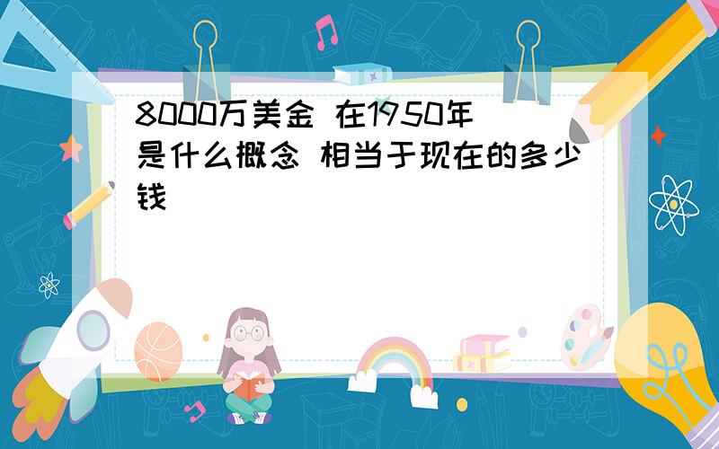 8000万美金 在1950年是什么概念 相当于现在的多少钱