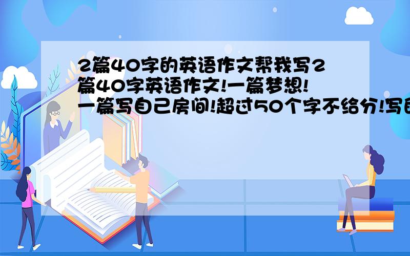 2篇40字的英语作文帮我写2篇40字英语作文!一篇梦想!一篇写自己房间!超过50个字不给分!写的好的有加分!