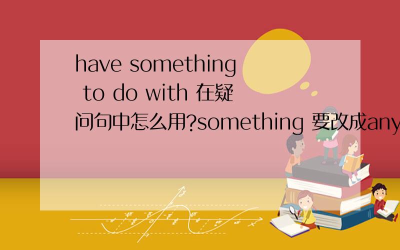 have something to do with 在疑问句中怎么用?something 要改成anything吗?