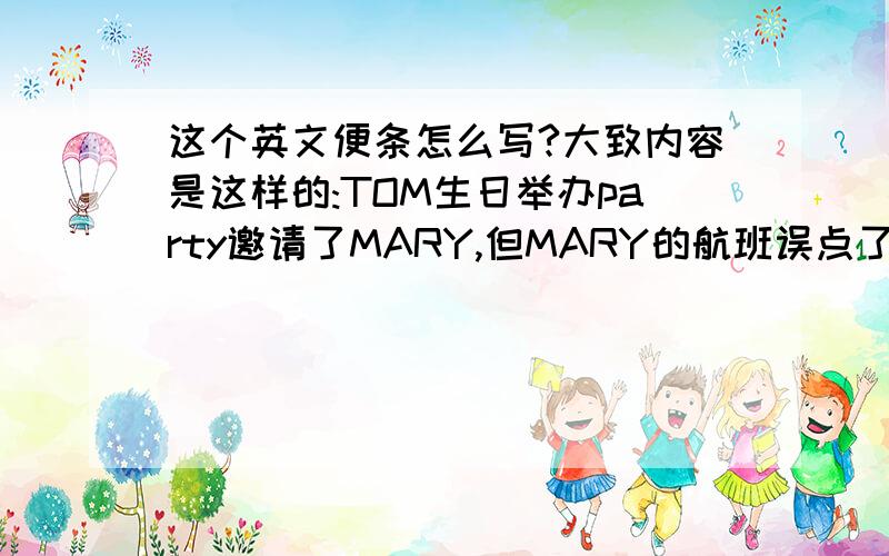 这个英文便条怎么写?大致内容是这样的:TOM生日举办party邀请了MARY,但MARY的航班误点了不能去了.代MARY写个便条给TOM说不能去PARTY了,礼物下次带给他.不用字数多,但要有以上内容,意思明确,并且