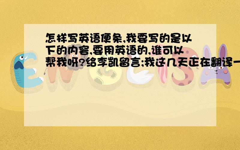 怎样写英语便条,我要写的是以下的内容,要用英语的,谁可以帮我呀?给李凯留言;我这几天正在翻译一篇文章,想向你借本词典查阅几天,我一定会爱护词典,决不损坏.张明