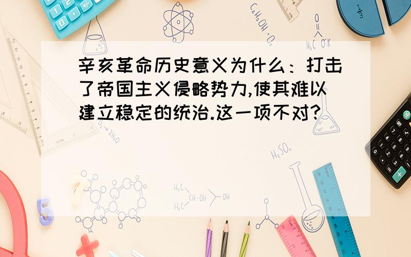 辛亥革命历史意义为什么：打击了帝国主义侵略势力,使其难以建立稳定的统治.这一项不对?