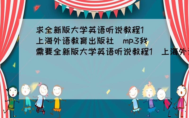 求全新版大学英语听说教程1（上海外语教育出版社）mp3我需要全新版大学英语听说教程1（上海外语教育出版社）mp3我知道光盘有,我需要mp3