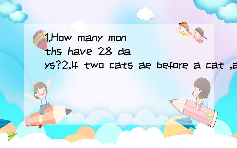 1.How many months have 28 days?2.If two cats ae before a cat ,and two cats are behind a cat,and a cat is in the middle,how many cats are there in all?3.Two teachers teach at the same school.One is the mother of the other's son.What relation are they