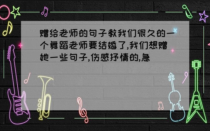 赠给老师的句子教我们很久的一个舞蹈老师要结婚了,我们想赠她一些句子,伤感抒情的,急