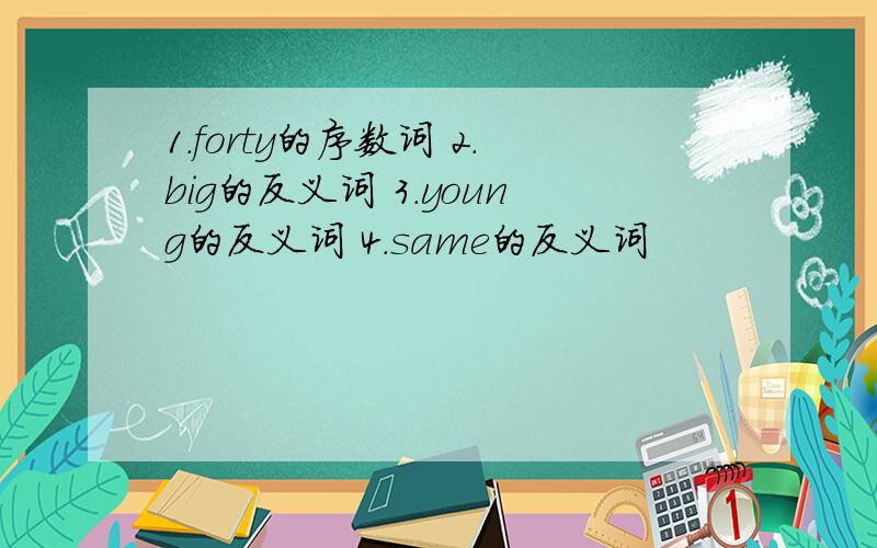 1.forty的序数词 2.big的反义词 3.young的反义词 4.same的反义词