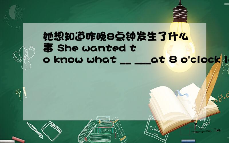 她想知道昨晚8点钟发生了什么事 She wanted to know what __ ___at 8 o'clock last night