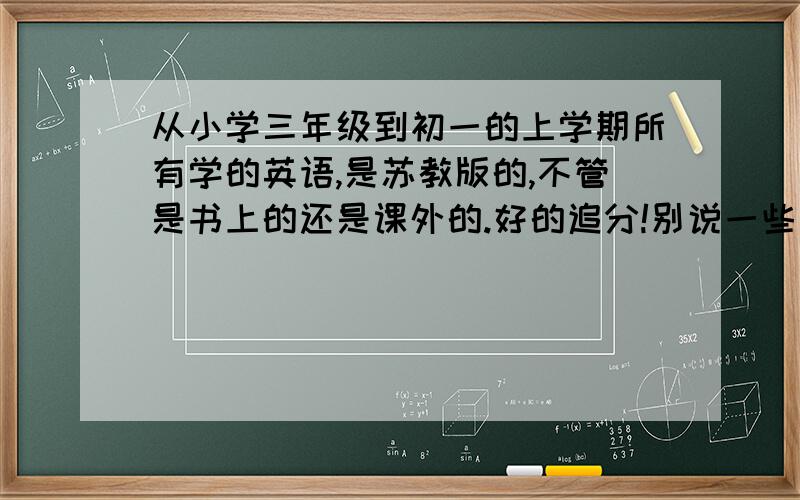 从小学三年级到初一的上学期所有学的英语,是苏教版的,不管是书上的还是课外的.好的追分!别说一些我的坏话,或者和我提的问题不相干的,都给我滚!只是重点，不是字母，比如说什么词后面