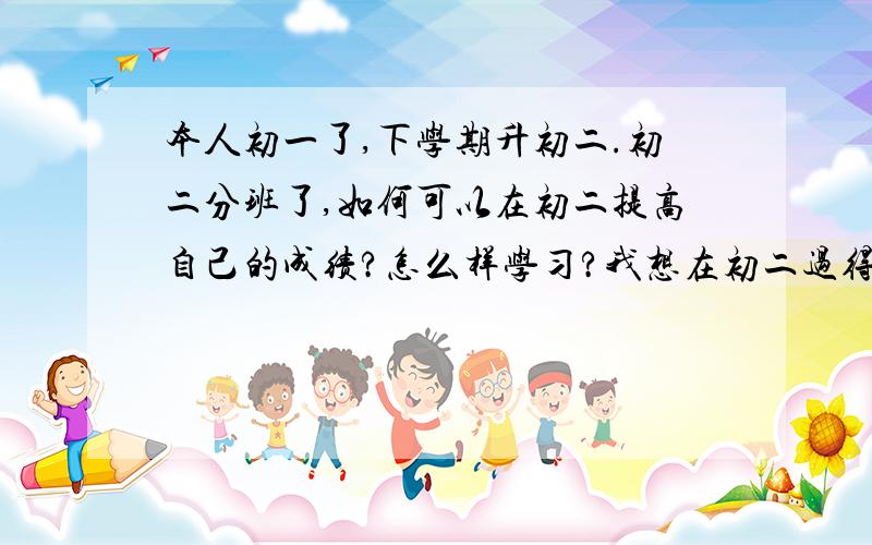 本人初一了,下学期升初二.初二分班了,如何可以在初二提高自己的成绩?怎么样学习?我想在初二过得很好,提高自己的成绩,因为我的目标是一中!请先生女士们说下哦.还有说说初二如何更受人